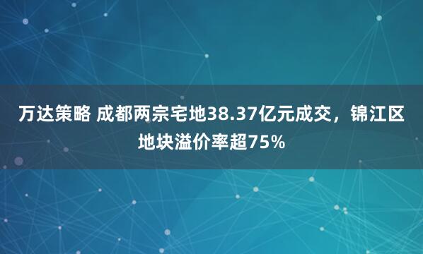 万达策略 成都两宗宅地38.37亿元成交，锦江区地块溢价率超75%
