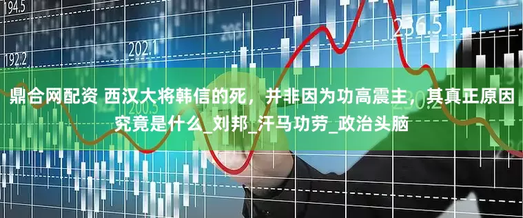 鼎合网配资 西汉大将韩信的死，并非因为功高震主，其真正原因究竟是什么_刘邦_汗马功劳_政治头脑