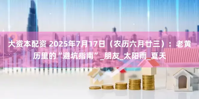 大资本配资 2025年7月17日（农历六月廿三）：老黄历里的“避坑指南”_朋友_太阳雨_夏天
