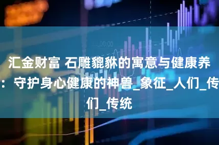 汇金财富 石雕貔貅的寓意与健康养生：守护身心健康的神兽_象征_人们_传统