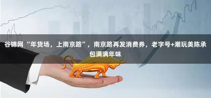 谷锦网 “年货场，上南京路”，南京路再发消费券，老字号+潮玩美陈承包满满年味