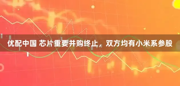 优配中国 芯片重要并购终止，双方均有小米系参股