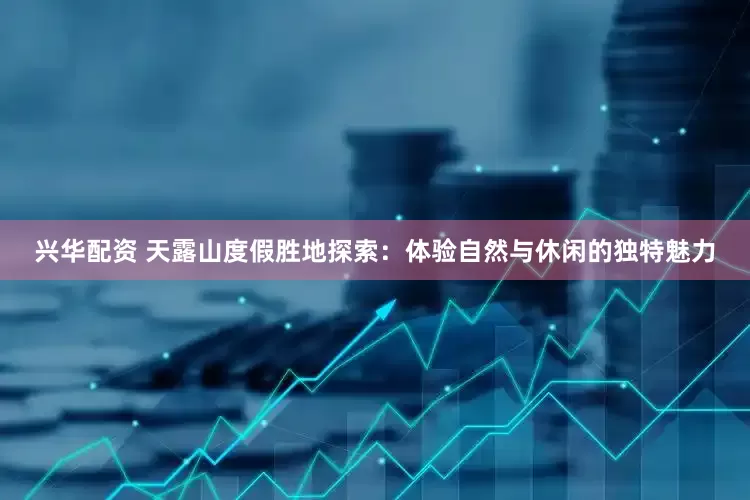 兴华配资 天露山度假胜地探索：体验自然与休闲的独特魅力
