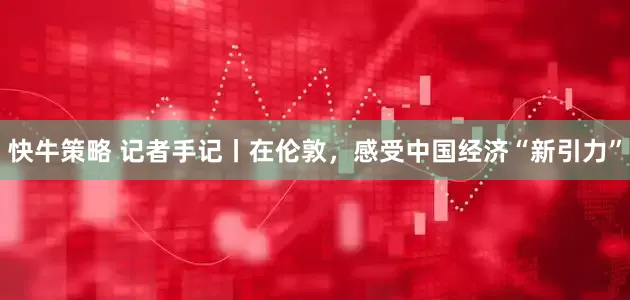 快牛策略 记者手记丨在伦敦，感受中国经济“新引力”