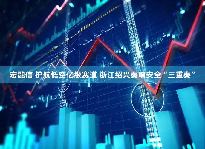 宏融信 护航低空亿级赛道 浙江绍兴奏响安全“三重奏”